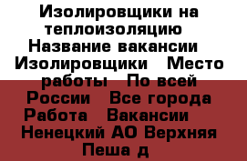 Изолировщики на теплоизоляцию › Название вакансии ­ Изолировщики › Место работы ­ По всей России - Все города Работа » Вакансии   . Ненецкий АО,Верхняя Пеша д.